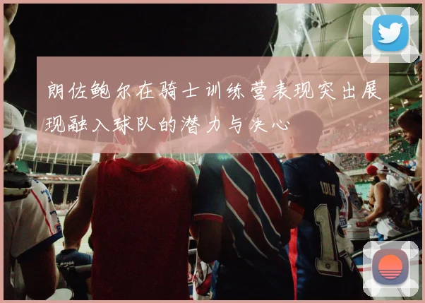 朗佐鲍尔在骑士训练营表现突出展现融入球队的潜力与决心
