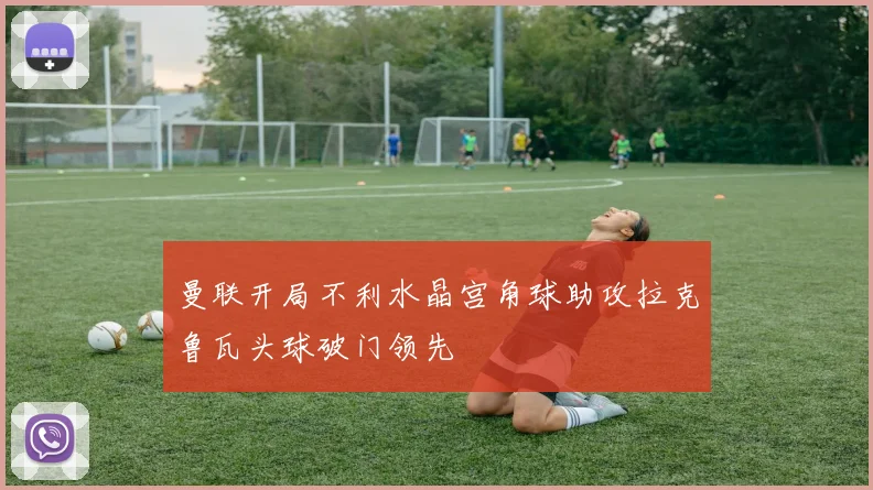 曼联开局不利水晶宫角球助攻拉克鲁瓦头球破门领先