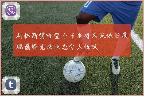 科林斯赞哈登小卡老将风采依旧展现巅峰竞技状态令人惊叹