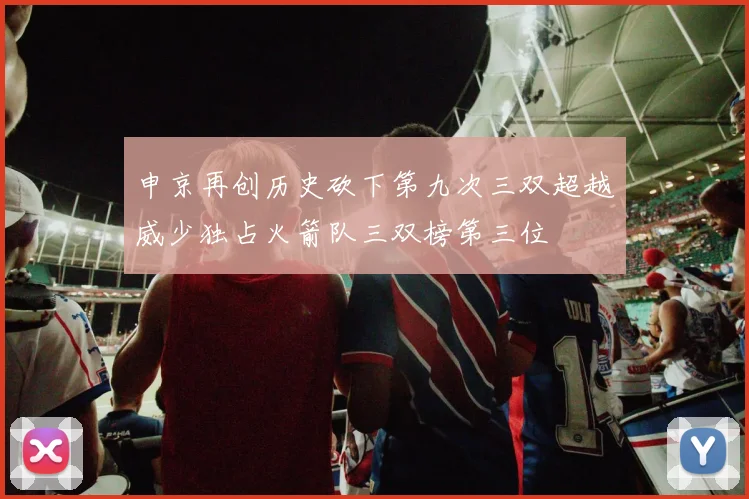 申京再创历史砍下第九次三双超越威少独占火箭队三双榜第三位