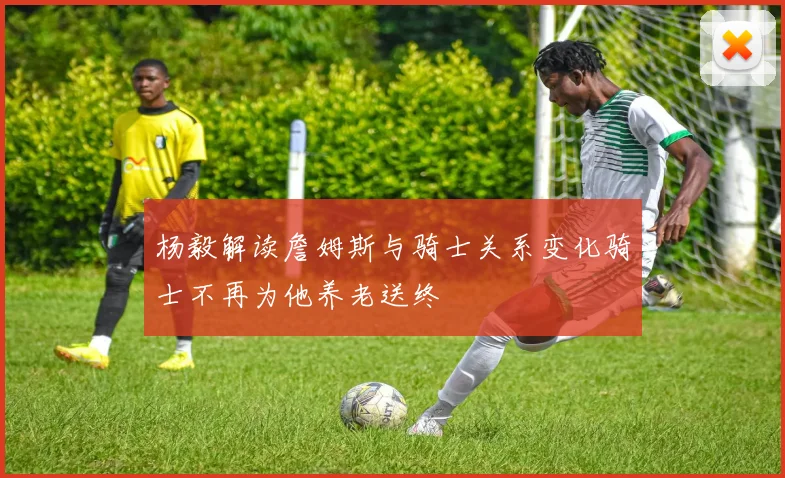 杨毅解读詹姆斯与骑士关系变化骑士不再为他养老送终
