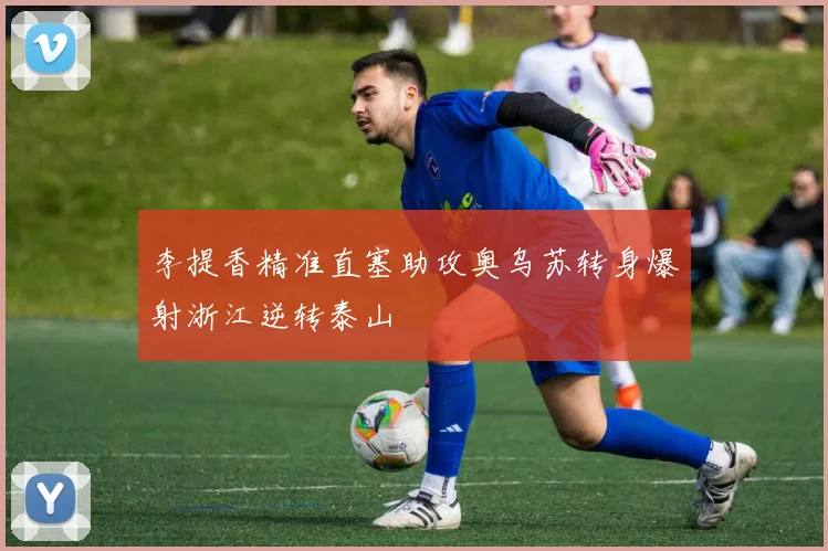 李提香精准直塞助攻奥乌苏转身爆射浙江逆转泰山