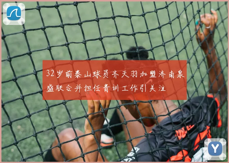 32岁前泰山球员齐天羽加盟济南泉盛联合并担任青训工作引关注