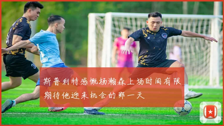 斯普利特感慨杨瀚森上场时间有限期待他迎来机会的那一天