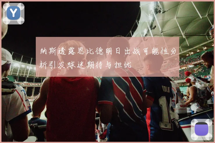 纳斯透露恩比德明日出战可能性分析引发球迷期待与担忧