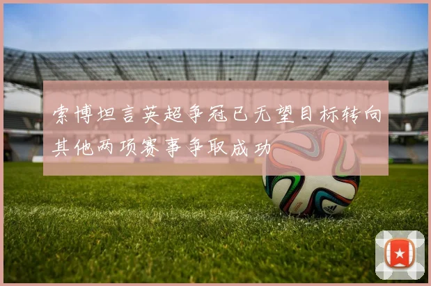 索博坦言英超争冠已无望目标转向其他两项赛事争取成功