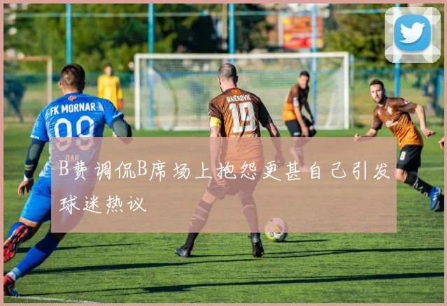B费调侃B席场上抱怨更甚自己引发球迷热议