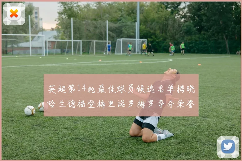 英超第14轮最佳球员候选名单揭晓哈兰德福登梅里诺罗梅罗争夺荣誉