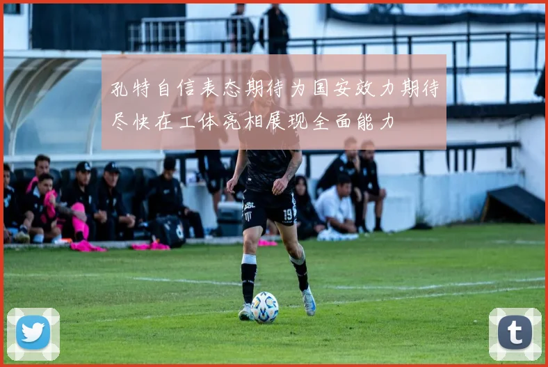 孔特自信表态期待为国安效力期待尽快在工体亮相展现全面能力
