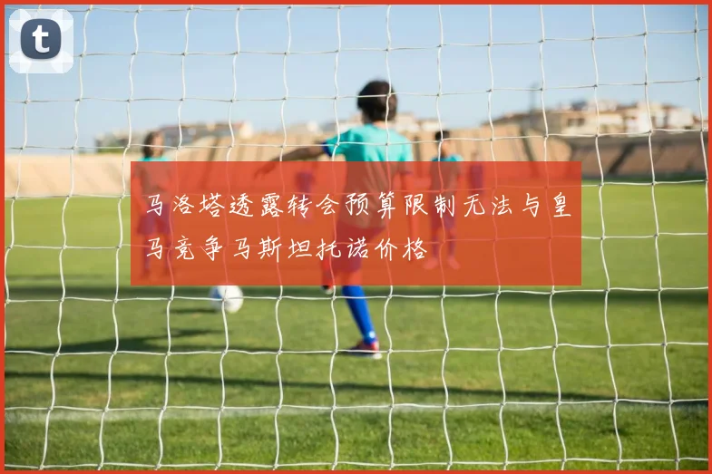 马洛塔透露转会预算限制无法与皇马竞争马斯坦托诺价格