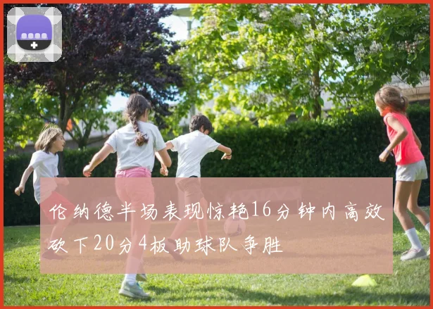 伦纳德半场表现惊艳16分钟内高效砍下20分4板助球队争胜