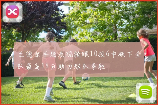 兰德尔半场表现抢眼10投6中砍下全队最高18分助力球队争胜
