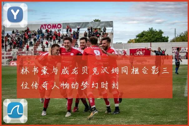 林书豪与成龙贝克汉姆同框合影三位传奇人物的梦幻时刻