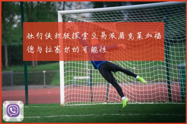 独行侠积极探索交易浓眉克莱加福德与拉塞尔的可能性