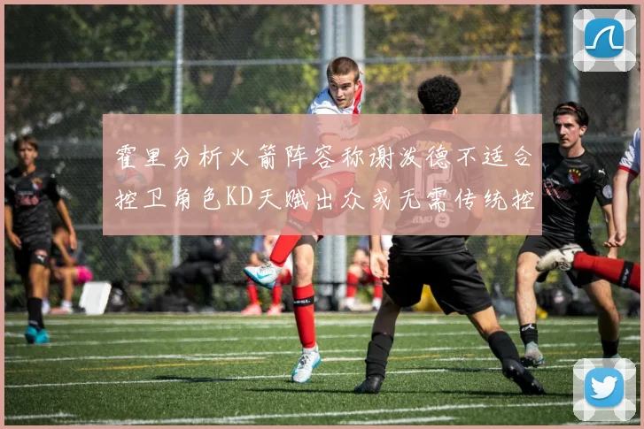 霍里分析火箭阵容称谢泼德不适合控卫角色KD天赋出众或无需传统控卫