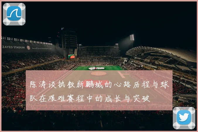 陈涛谈执教新鹏城的心路历程与球队在艰难赛程中的成长与突破