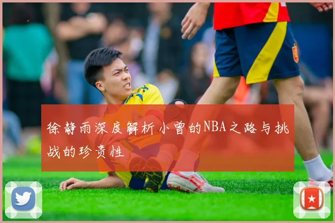 徐静雨深度解析小曾的NBA之路与挑战的珍贵性