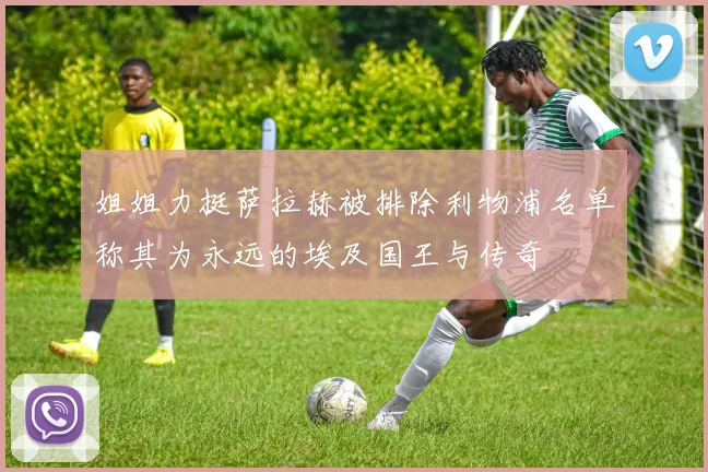 姐姐力挺萨拉赫被排除利物浦名单称其为永远的埃及国王与传奇
