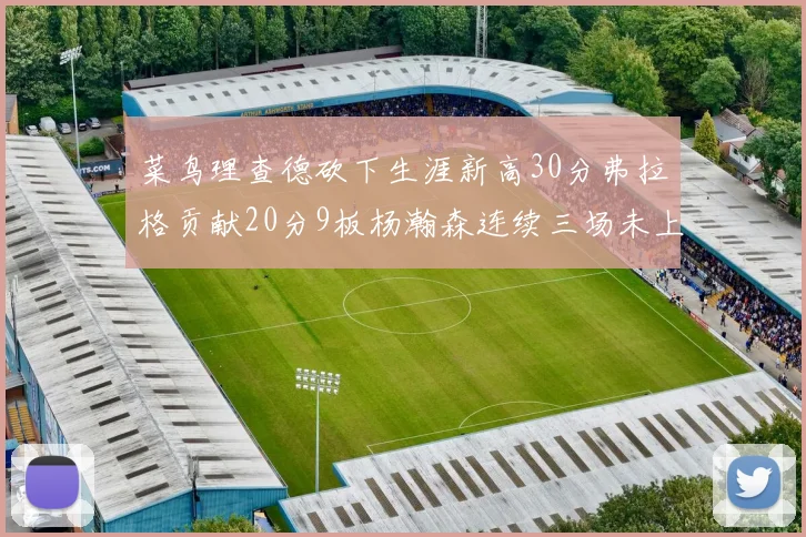 菜鸟理查德砍下生涯新高30分弗拉格贡献20分9板杨瀚森连续三场未上场