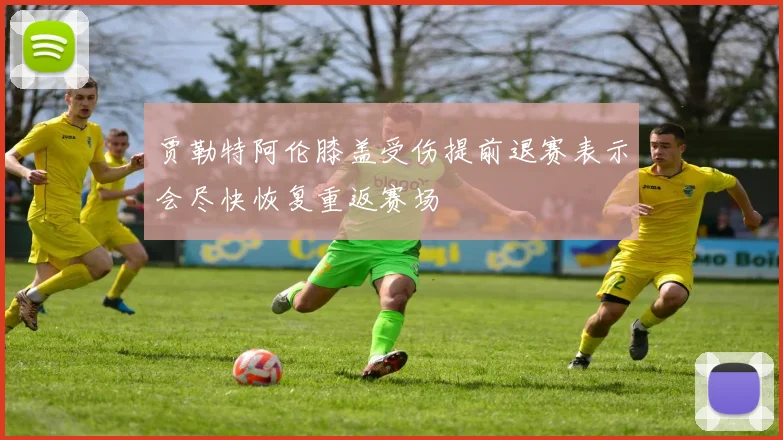 贾勒特阿伦膝盖受伤提前退赛表示会尽快恢复重返赛场
