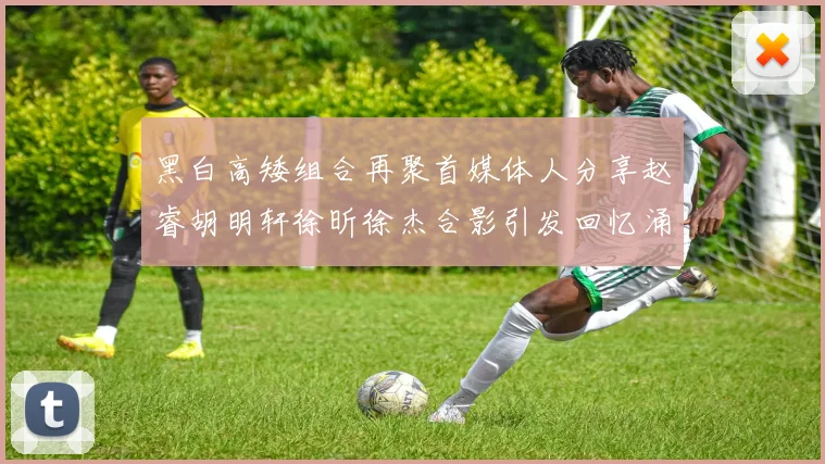 黑白高矮组合再聚首媒体人分享赵睿胡明轩徐昕徐杰合影引发回忆涌现