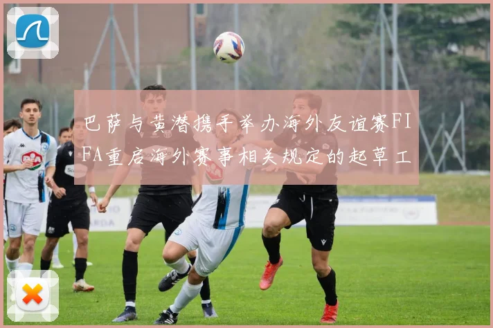 巴萨与黄潜携手举办海外友谊赛FIFA重启海外赛事相关规定的起草工作
