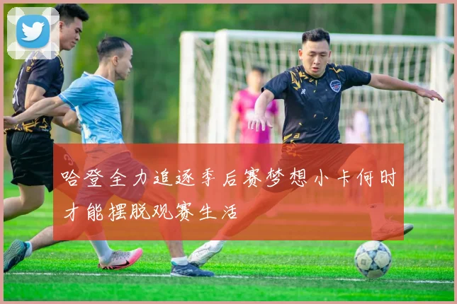 哈登全力追逐季后赛梦想小卡何时才能摆脱观赛生活