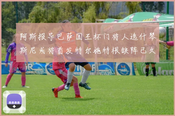 阿斯报导巴萨国王杯门将人选什琴斯尼或将首发特尔施特根缺阵已久
