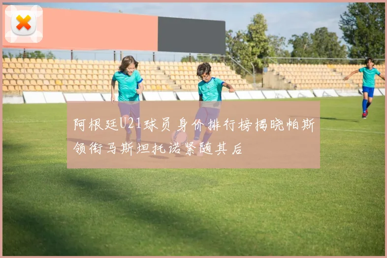 阿根廷U21球员身价排行榜揭晓帕斯领衔马斯坦托诺紧随其后