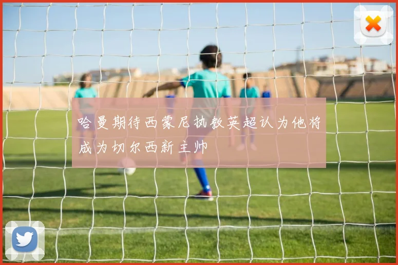 哈曼期待西蒙尼执教英超认为他将成为切尔西新主帅