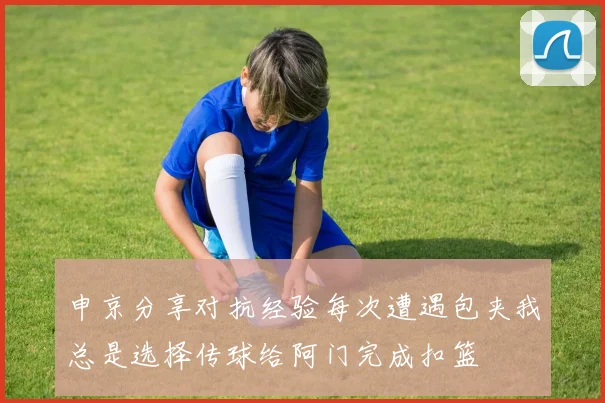 申京分享对抗经验每次遭遇包夹我总是选择传球给阿门完成扣篮