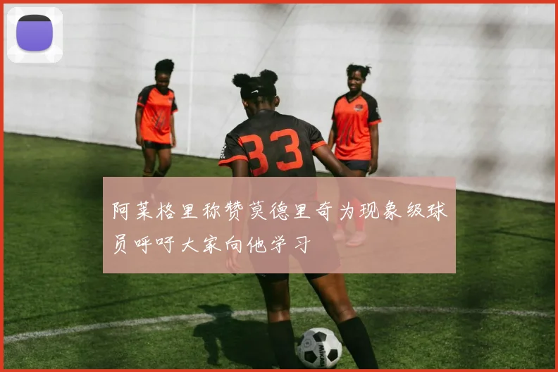 阿莱格里称赞莫德里奇为现象级球员呼吁大家向他学习