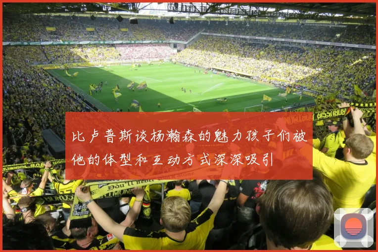 比卢普斯谈杨瀚森的魅力孩子们被他的体型和互动方式深深吸引