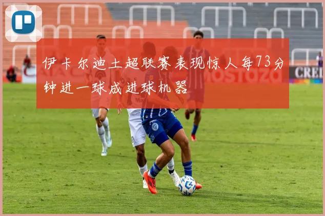 伊卡尔迪土超联赛表现惊人每73分钟进一球成进球机器
