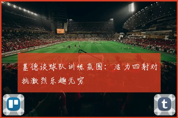 基德谈球队训练氛围：活力四射对抗激烈乐趣无穷