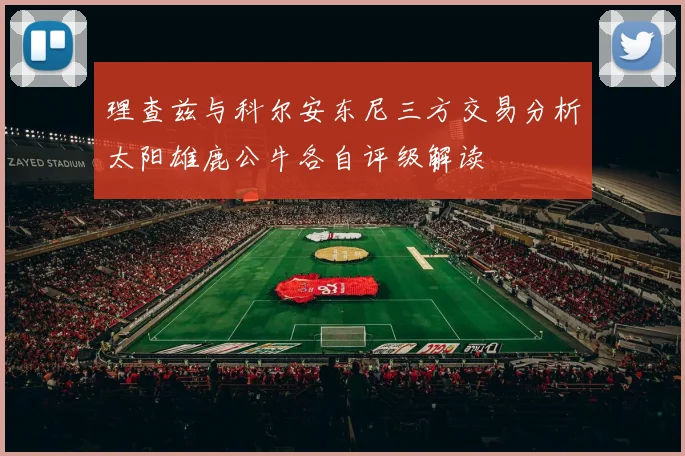 理查兹与科尔安东尼三方交易分析太阳雄鹿公牛各自评级解读