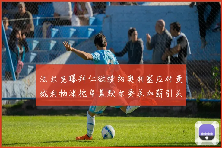 法尔克曝拜仁欲续约奥利塞应对曼城利物浦挖角莱默尔要求加薪引关注