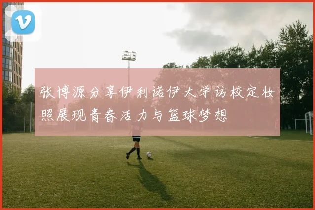 张博源分享伊利诺伊大学访校定妆照展现青春活力与篮球梦想