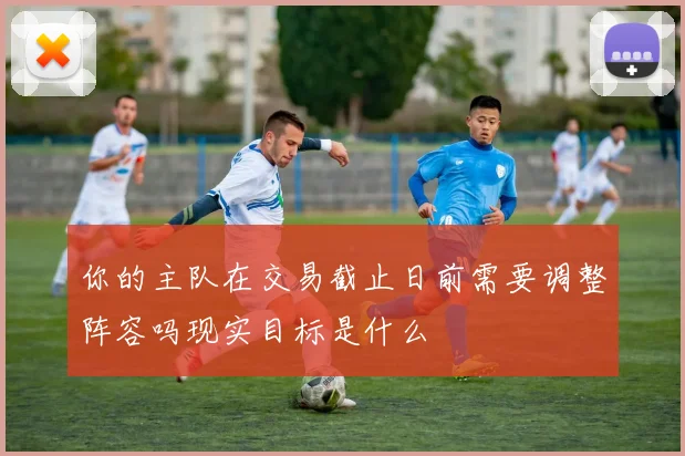 你的主队在交易截止日前需要调整阵容吗现实目标是什么
