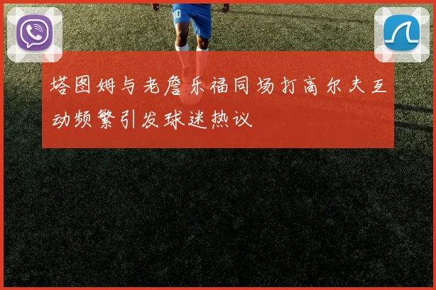 塔图姆与老詹乐福同场打高尔夫互动频繁引发球迷热议