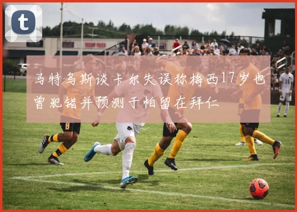 马特乌斯谈卡尔失误称梅西17岁也曾犯错并预测于帕留在拜仁