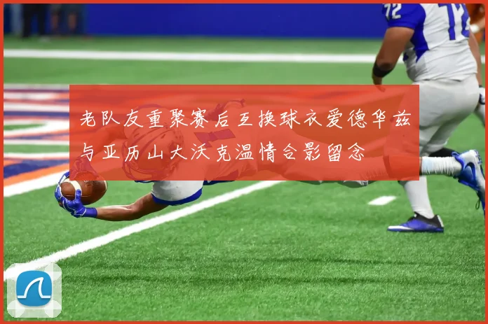 老队友重聚赛后互换球衣爱德华兹与亚历山大沃克温情合影留念