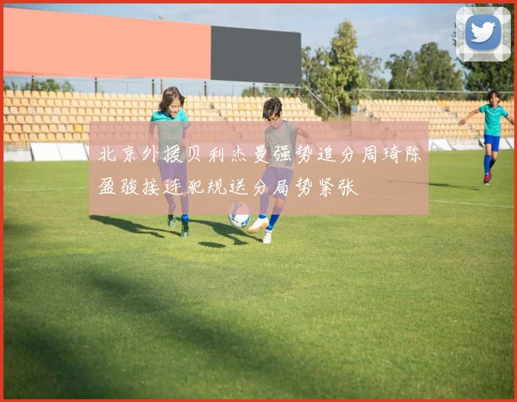 北京外援贝利杰曼强势追分周琦陈盈骏接连犯规送分局势紧张