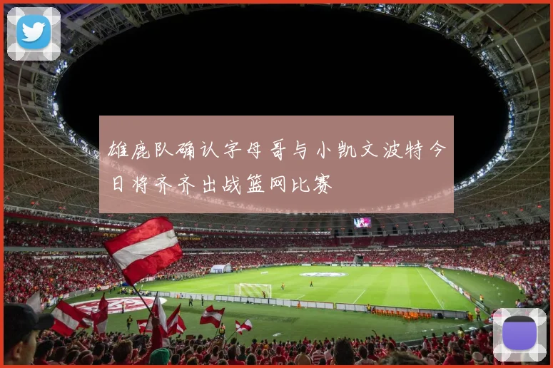 雄鹿队确认字母哥与小凯文波特今日将齐齐出战篮网比赛