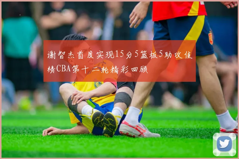 谢智杰首度实现15分5篮板5助攻佳绩CBA第十二轮精彩回顾