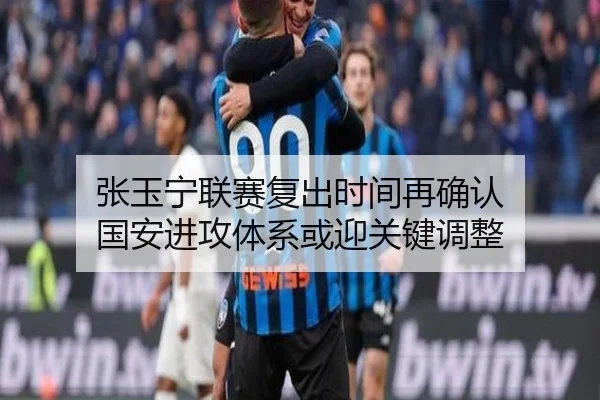 张玉宁联赛复出时间再确认 国安进攻体系或迎关键调整